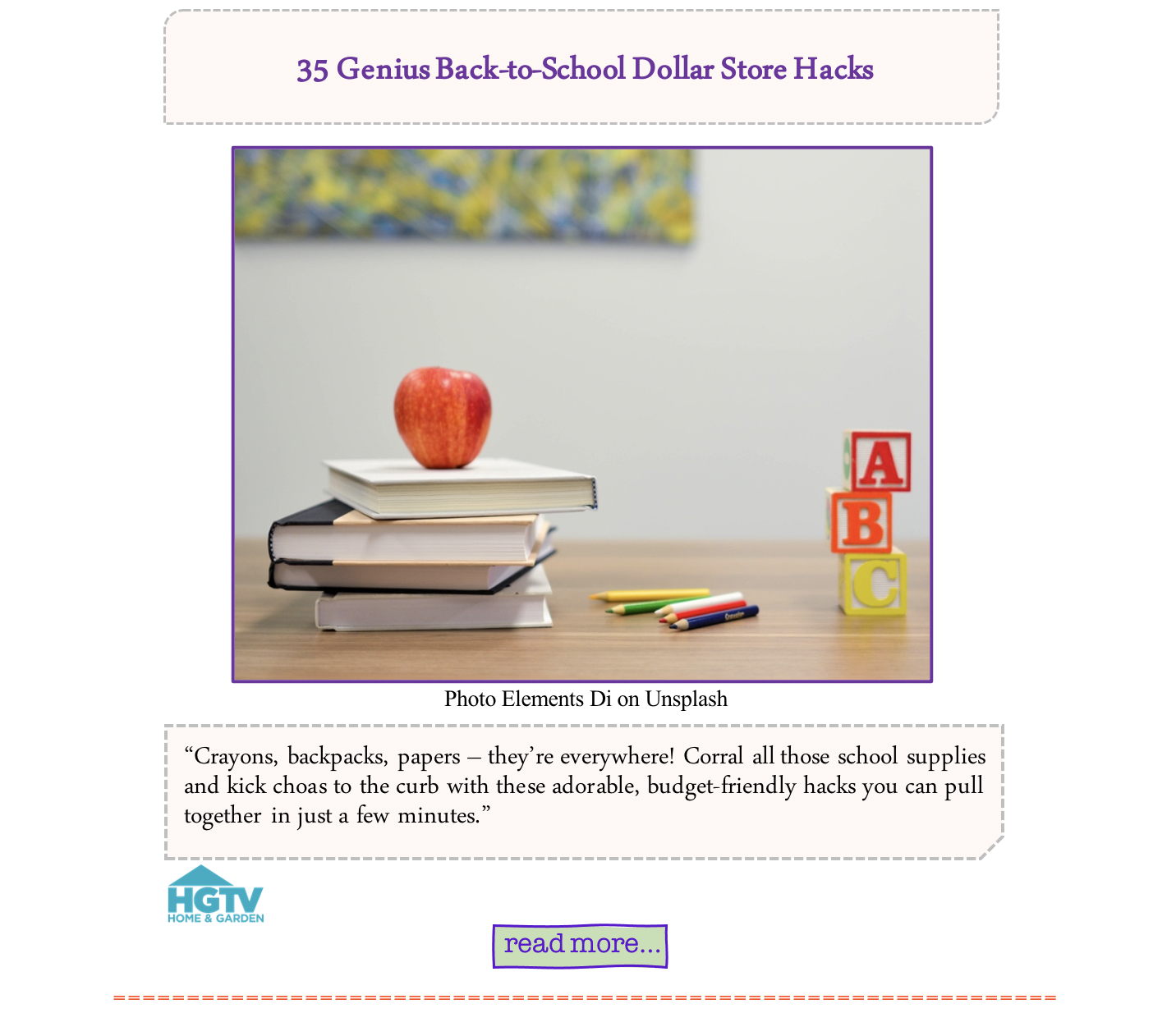 35 Genius Back-to-School Dollar Store Hacks “Crayons, backpacks, papers – they’re everywhere! Corral all those school supplies and kick choas to the curb with these adorable, budget-friendly hacks you can pull together in just a few minutes.”