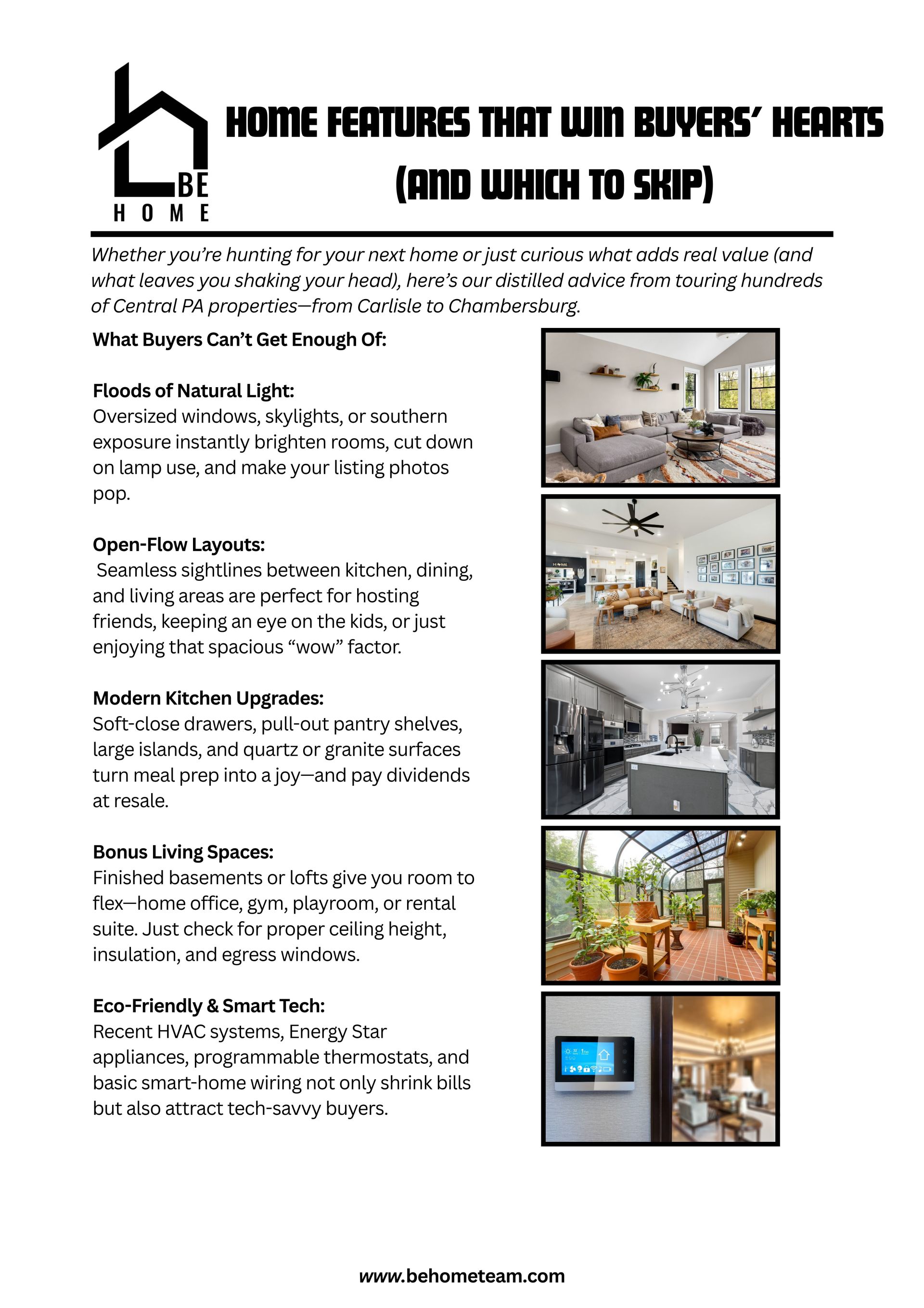  Home Features That Win Buyers’ Hearts (and Which to Skip)  Distilled from touring hundreds of Central PA properties—from Carlisle to Chambersburg.    What Buyers Crave:    Floods of Natural Light: Oversized windows, skylights, or southern exposure instantly brighten rooms, cut down on lamp use, and make listing photos pop.    Open-Flow Layouts: Seamless sightlines between kitchen, dining, and living areas are perfect for hosting friends, keeping an eye on the kids, or simply enjoying that spacious “wow” factor.    Modern Kitchen Upgrades: Soft-close drawers, pull-out pantry shelves, large islands, and quartz or granite surfaces turn meal prep into a joy—and pay dividends at resale.    What Gives Buyers Pause:    Carpet Everywhere: Cozy in bedrooms, disastrous in kitchens or entryways—stains and allergens lurk beneath the surface.    Overly Quirky Layouts: Sunken living rooms, spiral staircases, or rooms only reachable by ladder might be memorable—but can scare off the majority of buyers.    Aging Mechanics: Furnaces, roofs, or water heaters older than 15 years spell big repairs ahead—always ask for maintenance records or recent replacements.    Balancing Your Must-Haves:    Tier 1 (Non-Negotiables): e.g., two full baths, attached garage, abundant natural light    Tier 2 (Nice-to-Haves): e.g., open concept, finished bonus room, updated kitchen    Tier 3 (Bonus Perks): e.g., smart-home prewiring, built-in shelving, porch swing    Paint and hardware swaps are easy; moving walls isn’t—make sure a home’s “bones” (foundation, roof) are solid before you compromise on space or storage.    Ready to find (or sell) your perfect Central PA home?  Ben: (717) 385-3107 | Ed: (717) 385-9945  Keller Williams of Central PA • www.behometeam.com