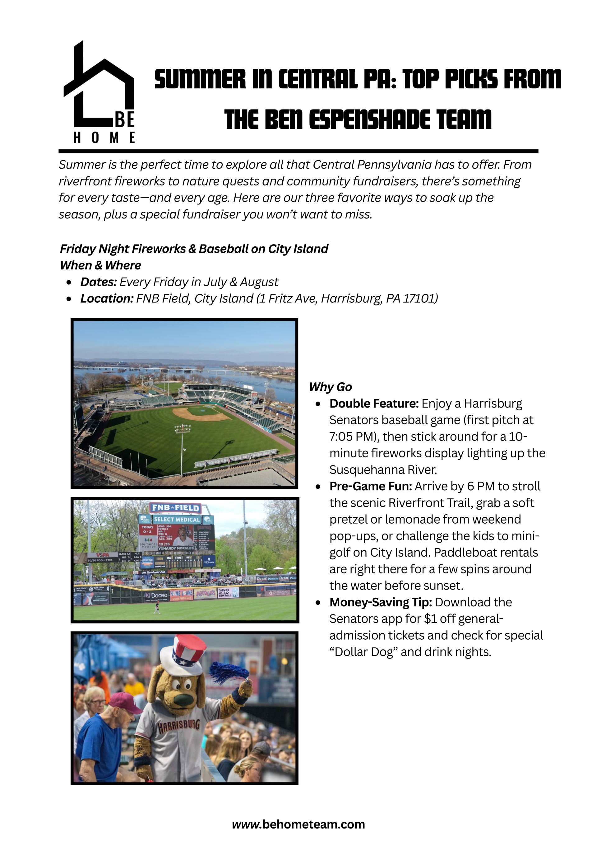 Summer in Central PA: Top Picks from The Ben Espenshade Team  Summer is the perfect time to explore all that Central Pennsylvania has to offer. From riverfront fireworks to nature quests and community fundraisers, there’s something for every taste—and every age. Here are our three favorite ways to soak up the season, plus a special fundraiser you won’t want to miss.  1. Friday Night Fireworks & Baseball on City Island When & Where  Dates: Every Friday in July & August  Location: FNB Field, City Island (1 Fritz Ave, Harrisburg, PA 17101)  Why Go  Double Feature: Enjoy a Harrisburg Senators baseball game (first pitch at 7:05 PM), then stick around for a 10-minute fireworks display lighting up the Susquehanna River.  Pre-Game Fun: Arrive by 6 PM to stroll the scenic Riverfront Trail, grab a soft pretzel or lemonade from weekend pop-ups, or challenge the kids to mini-golf on City Island. Paddleboat rentals are right there for a few spins around the water before sunset.  Money-Saving Tip: Download the Senators app for $1 off general-admission tickets and check for special “Dollar Dog” and drink nights.  2. Wildwood Park Adventure & Kayak Quest When & Where  Hours: Grounds open dawn–dusk; Visitor Center 9 AM–5 PM  Location: Wildwood Park & Environmental Center, 100 Wildwood Way, Enola, PA 17025  What to Do  Nature Quest Scavenger Hunt  Pick up a complimentary map at the Visitor Center. Search for six items—like dragonflies, pileated woodpecker calls, or purple loosestrife—to earn a collectible pin.  Kayak Rentals  Single kayaks are $15/hour; tandems $25/hour (reserve at wildwoodlake88.org). Launch from the north dock and glide through hidden coves framed by cattails and mature forest.  Picnic & Relax  Spread a blanket at one of eight shaded lakeside tables, complete with nearby grills. Pack your favorite snacks or grab a sandwich en route and savor the peaceful shoreline.